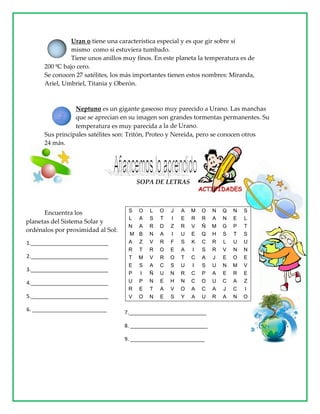 Uran o tiene una característica especial y es que gir sobre sí
mismo como si estuviera tumbado.
Tiene unos anillos muy finos. En este planeta la temperatura es de
200 ºC bajo cero.
Se conocen 27 satélites, los más importantes tienen estos nombres: Miranda,
Ariel, Umbriel, Titania y Oberón.
Neptuno es un gigante gaseoso muy parecido a Urano. Las manchas
que se aprecian en su imagen son grandes tormentas permanentes. Su
temperatura es muy parecida a la de Urano.
Sus principales satélites son: Tritón, Proteo y Nereida, pero se conocen otros
24 más.
SOPA DE LETRAS
Encuentra los
planetas del Sistema Solar y
ordénalos por proximidad al Sol:
S O L O J A M O N Q N S
L A S T I E R R A N E L
N A R D Z R V Ñ M G P T
M B N A I U E Q H S T S
A Z V R F S K C R L U U
R T R O E A I S R V N N
T M V R O T C A J E O E
E S A C S U I S U N M V
P I Ñ U N R C P A E R E
U P N E H N C O U C A Z
R E T A V O A C A J C I
V O N E S Y A U R A N O
1.___________________________
2.___________________________
3.___________________________
4.___________________________
5.___________________________
6. __________________________
7.___________________________
8. ___________________________
9. __________________________
 