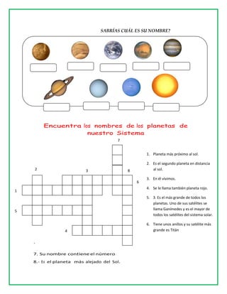 SABRÍAS CUÁL ES SU NOMBRE?
Encuentra los nombres de los planetas de
nuestro Sistema
.
7. Su nombre contiene el número
8.- Es el planeta más alejado del Sol.
1. Planeta más próximo al sol.
2. Es el segundo planeta en distancia
al sol.
3. En él vivimos.
4. Se le llama también planeta rojo.
5. 3. Es el más grande de todos los
planetas. Uno de sus satélites se
llama Ganímedes y es el mayor de
todos los satélites del sistema solar.
6. Tiene unos anillos y su satélite más
grande es Titán
1
5
2 3
7
6
8
4
 