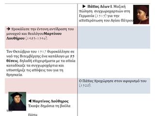  Πάπας Λέων Ι. Μαζική
πώληση συγχωροχαρτιών στη
Γερμανία (1515) για την
αποπεράτωση του Αγίου
Πέτρου.
 προκάλεσε την έντονη αντίδραση του
μοναχού και θεολόγουΜαρτίνου
Λουθήρου (1483-1546).
Τον Οκτώβριο του 1517 θυροκόλλησε σε
ναό της Βιτεμβέργης ένα κατάλογο με 95
θέσεις, δηλαδή επιχειρήματα με τα οποία
καταδίκαζε τα συγχωροχάρτια και
υποστήριζε τις απόψεις του για τη
θρησκεία.
Ο Πάπας προχώρησε στον αφορισμό του
(1520).
 Μαρτίνος Λούθηρος.
Έκαψε δημόσια τη βούλα
του Πάπα
 