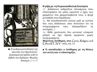  Η εμπορευματοποίηση της
αγωνίας των Χριστιανών.
Διακοσμητικό σχέδιο από το
βιβλίο του Εράσμου, Μωρίας
Εγκώμιο (1515).
Η ρήξη με τη Ρωμαιοκαθολική Εκκλησία
27. Διδάσκουν ανθρώπινα επινοήματα, όσοι
υποστηρίζουν ότι μόλις ακουστεί ο ήχος των
χρημάτων στα χρηματοκιβώτιά τους, η ψυχή
μεταπηδά στον παράδεισο.
32. Θα καταδικαστούν αιώνια μαζί με αυτούς
που τους διδάσκουν, όσοι πιστεύουν ότι τα
συγχωροχάρτια τους εξασφαλίζουν τη
σωτηρία[...].
36. Κάθε χριστιανός που μετανοεί ειλικρινά
μπορεί να έχει άφεση αμαρτιών χωρίς
συγχωροχάρτια.
Μαρτίνος Λούθηρος, στο: Genie, Religion and
Ethics RT, N.Y. 1992, 33, 15
■ Τι καταδικάζει ο Λούθηρος με τη θέσεις
του αυτές και τι υποστηρίζει;
 