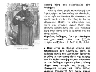 Βασική θέση της διδασκαλίας του Λουθήρου
Μόνο η πίστη, χωρίς τη συνδρομή των έργων,
φέρνει τη δικαιοσύνη, την ελευθερία, την ευτυχία.
Αν πιστεύεις, θα αποκτήσεις τα αγαθά αυτά, αν
δεν πιστεύεις δε θα τα αποκτήσεις. Πρέπει να
απαρνηθείς τον εαυτό σου έχοντας ισχυρή πίστη
και απόλυτη εμπιστοσύνη στο Θεό. Ακριβώς χάρη
στην πίστη αυτή οι αμαρτίες σου θα
συγχωρεθούν...
Μαρτίνος Λούθηρος, Για την ελευθερία του
χριστιανού, 1520, στο: GEnie Religion and
Ethics RT, N.Y. 1992, 45, 20.
■ Ποια είναι το βασικό σημείο της
διδασκαλίας του Λουθήρου; Γιατί οι απόψεις
αυτές του Λουθήρου έρχονται σε ρήξη με την
κοινή πίστη της εποχής του; Να λάβετε υπόψη
σας ότι, σύμφωνα με τον Λούθηρο, εφόσον
μόνο η πίστη οδηγεί στη σωτηρία της ψυχής,
οι εξωτερικοί λατρευτικοί τύποι (όπως
νηστεία, προσευχή) δεν έχουν καμιά
ουσιαστική αξία.
 
