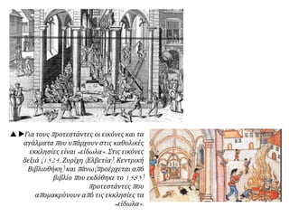  Για τους προτεστάντες οι εικόνες και τα
αγάλματα που υπάρχουν στις καθολικές
εκκλησίες είναι «είδωλα». Στις εικόνες
δεξιά (1524, Ζυρίχη (Ελβετία), Κεντρική
Βιβλιοθήκη) και πάνω(προέρχεται από
βιβλίο που εκδόθηκε το 1583)
προτεστάντες που
απομακρύνουν από τις εκκλησίες τα
«είδωλα».
 