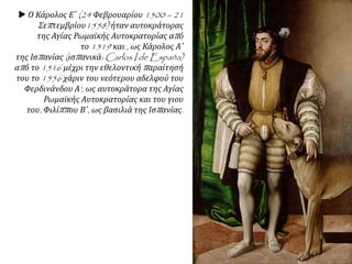  Ο Κάρολος Ε΄ (24 Φεβρουαρίου 1500 – 21
Σεπτεμβρίου1558) ήταν αυτοκράτορας
της Αγίας Ρωμαϊκής Αυτοκρατορίας από
το 1519 και , ως Κάρολος Α΄
της Ισπανίας (ισπανικά: Carlos I de España)
από το 1516 μέχρι την εθελοντική παραίτησή
του το 1556 χάριν του νεότερου αδελφού του
Φερδινάνδου Α', ως αυτοκράτορα της Αγίας
Ρωμαϊκής Αυτοκρατορίας και του γιου
του, Φιλίππου Β΄, ως βασιλιά της Ισπανίας.
 