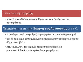 Γενικευμένη σύρραξη
• μεταξύ των οπαδών του Λουθήρου και των δυνάμεων του
αυτοκράτορα
Τερματίστηκε με την Ειρήνη της Αυγούστας (1555).
• Η συνθήκη αυτή αναγνώριζε τη νομιμότητα του Λουθηρανισμού
• και το δικαίωμα κάθε ηγεμόνα να επιβάλει στην επικράτειά του το
δόγμα που ήθελε.
• ΑΠΟΤΕΛΕΣΜΑ: Η Γερμανία διαιρέθηκε σε κρατίδια
ρωμαιοκαθολικά και σε κράτη διαμαρτυρόμενα.
 