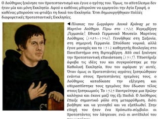  Πίνακας του ζωγράφου Λουκά Κράναχ με το
Μαρτίνο Λούθηρο. Γύρω στο 1520, Νυρεμβέργη
(Γερμανία), Εθνικό Γερμανικό Μουσείο. Μαρτίνος
Λούθηρος (1483--1546). Γεννήθηκε στη Σαξονία,
στη σημερινή Γερμανία. Σπούδασε νομικά, αλλά
έγινε μοναχός και το 1512 καθηγητής θεολογίας
στο Πανεπιστήμιο στη Βιρτεμβέργη. Από εκεί
ξεκίνησε την προτεσταντική επανάσταση (1517).
Υποστήριξε άφοβα τις ιδέες του και
συγκρούστηκε με την Καθολική Εκκλησία, που τον
αφόρισε γι’ αυτές. Όταν όμως οι προτεστάντες
αγρότες ξεσηκώθηκαν ενάντια στους
προτεστάντες ηγεμόνες τους, ο Λούθηρος
καταδίκασε την εξέγερση και υπερασπίστηκε τους
ηγεμόνες που έδωσαν τέλος στους ξεσηκωμούς. Το
1525 παντρεύτηκε μια πρώην καλόγρια και έκανε
μαζί της έξι παιδιά. Ο Λούθηρος έπαιξε σημαντικό
ρόλο στη μεταρρύθμιση, διότι βοήθησε και να
γεννηθεί και να εξαπλωθεί. Στην εποχή του ήταν
ένα πρόσωπο-σύμβολο: οι προτεστάντες τον
λάτρευαν, ενώ οι αντίπαλοί του τον μισούσαν.
 
