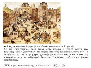  Η Νύχτα του Αγίου Βαρθολομαίου, πίνακας του Φρανσουά Ντιμπουά.
Με τον χαρακτηρισμό αυτό έμεινε στην ιστορία η γενική σφαγή των
Διαμαρτυρομένων (Ουγενότων) στο Παρίσι, από τους Ρωμαιοκαθολικούς, στις 24
Αυγούστου 1572, κατά την ημέρα της εορτής του Αγίου Βαρθολομαίου. Ως έκφραση
χρησιμοποιείται στον καθημερινό λόγο για περιπτώσεις μαζικών και βίαιων
εκκαθαρίσεων.
ΠΗΓΗ: http://www.sansimera.gr/articles/814#ixzz3ZC327Lhr
 