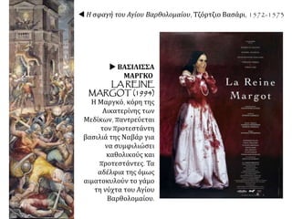  Η σφαγή του Αγίου Βαρθολομαίου, Τζόρτζιο Βασάρι, 1572-1573
 ΒΑΣΙΛΙΣΣΑ
ΜΑΡΓΚΟ
LA REINE
MARGOT (1994)
Η Μαργκό, κόρη της
Αικατερίνης των
Μεδίκων, παντρεύεται
τον προτεστάντη
βασιλιά της Ναβάρ για
να συμφιλιώσει
καθολικούς και
προτεστάντες. Τα
αδέλφια της όμως
αιματοκυλούν το γάμο
τη νύχτα του Αγίου
Βαρθολομαίου.
 