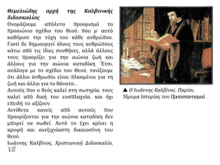  Ο Ιωάννης Καλβίνος. Παρίσι,
Ίδρυμα Ιστορίας τον Προτεσταντισμού.
Θεμελιώδης αρχή της Καλβινικής
διδασκαλίας
Ονομάζουμε απόλυτο προορισμό το
προαιώνιο σχέδιο του θεού, που μ' αυτό
καθόρισε την τύχη του κάθε ανθρώπου.
Γιατί δε δημιουργεί όλους τους ανθρώπους
κάτω από τις ίδιες συνθήκες, αλλά άλλους
τους προορίζει για την αιώνια ζωή και
άλλους για την αιώνια καταδίκη. Έτσι,
ανάλογα με το σχέδιο του Θεού, τονίζουμε
ότι άλλοι άνθρωποι είναι πλασμένοι για τη
ζωή και άλλοι για το θάνατο...
Αυτούς που ο θεός καλεί στη σωτηρία, τους
καλεί από δική του ευσπλαχνία, και όχι
επειδή το αξίζουν.
Αντίθετα κανείς από αυτούς που
προορίζονται για την αιώνια καταδίκη δεν
μπορεί να σωθεί. Αυτό το έχει κρίνει η
κρυφή και ανεξιχνίαστη δικαιοσύνη του
θεού.
Ιωάννης Καλβίνος, Χριστιανική Διδασκαλία,
VII.
 