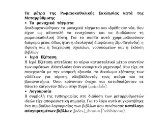 Τα μέτρα της Ρωμαιοκαθολικής Εκκλησίας κατά της
Μεταρρύθμισης
• Τα μοναχικά τάγματα
Αναδιοργανώθηκαν τα μοναχικά τάγματα και ιδρύθηκαν νέα, που
είχαν ως αποστολή να ενισχύσουν και να διαδώσουν τη
ρωμαιοκαθολική πίστη. Για το σκοπό αυτό χρησιμοποιούσαν
διάφορα μέσα, όπως ήταν η ιδεολογική διαφώτιση (προπαγάνδα), η
ίδρυση και η διαχείριση σχολείων, νοσοκομείων και η έκδοση
βιβλίων.
• Ιερά Εξέταση
Η Ιερά Εξέταση απετέλεσε το κύριο κατασταλτικό μέτρο εναντίον
των αιρέσεων. Αποτελούσε έναν ανακριτικό μηχανισμό, που είχε, σε
συνεργασία με την κοσμική εξουσία, το δικαίωμα εξέτασης των
υπόπτων για αίρεση, υποβάλλοντάς τους ακόμα και σε
βασανιστήρια. Όσοι κρίνονταν ένοχοι και καταδικάζονταν σε
θάνατο καίγονταν πάνω στην πυρά (autodafe).
• Λογοκρισία
Η συμβολή της τυπογραφίας στη διάδοση των μεταρρυθμιστών
ιδεών είχε αποφασιστική σημασία. Για το λόγο αυτό συγκροτήθηκε
ένα συμβούλιο λογοκρισίας των βιβλίων που συνέτασσε κατάλογο
απαγορευμένων βιβλίων (Index Librorum Prohibitorum).
 