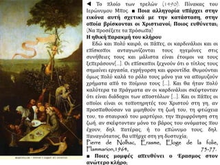  Το πλοίο των τρελών (1490). Πίνακας του
Ιερώνυμου Μπος. ■ Ποια αλληγορία υπάρχει στην
εικόνα αυτή σχετικά με την κατάσταση, στην
οποία βρίσκονται οι Χριστιανοί; Ποιος ευθύνεται;
(Να προσέξετε τα πρόσωπα)
Η ηθική παρακμή του κλήρου
Εδώ και πολύ καιρό, οι πάπες, οι καρδινάλιοι και οι
επίσκοποι ανταγωνίζονται τους ηγεμόνες στις
συνήθειες τους και μάλιστα είναι έτοιμοι να τους
ξεπεράσουν[...]. Οι επίσκοποι ξεχνούν ότι ο τίτλος τους
σημαίνει εργασία, εγρήγορση και φροντίδα. Θυμούνται
όμως πολύ καλά το ρόλο τους μόνο για να απομυζούν
χρήματα από το ποίμνιο τους [...]. Και θα ήταν πολύ
καλύτερα τα πράγματα αν οι καρδινάλιοι σκέφτονταν
ότι είναι διάδοχοι των αποστόλων [...]. Και οι πάπες οι
οποίοι είναι οι τοποτηρητές του Χριστού στη γη, αν
προσπαθούσαν να μιμηθούν τη ζωή του, τη φτώχεια
του, το σταυρικό του μαρτύριο, την περιφρόνηση στη
ζωή, αν σκέφτονταν μόνο το βάρος του ονόματος που
έχουν, δηλ. πατέρας, ή το επώνυμο τους, δηλ.
παναγιότατος, θα υπήρχε στη γη δυστυχία;
Pierre de Nolhac, Erasme, Eloge de la folie, Flammarion,1964, 75-77.
■ Ποιες μομφές απευθύνει ο 'Ερασμος στον
ανώτερο κλήρο;
 