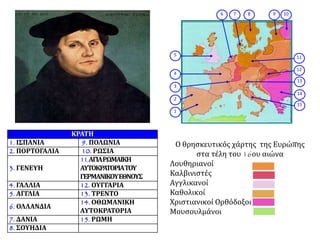 1
2
3
4
5
8 9 1076
11
12
13
14
15
Ο θρησκευτικός χάρτης της Ευρώπης
στα τέλη του 16ου αιώνα
Λουθηριανοί
Καλβινιστές
Αγγλικανοί
Καθολικοί
Χριστιανικοί Ορθόδοξοι
Μουσουλμάνοι
ΚΡΑΤΗ
1. ΙΣΠΑΝΙΑ 9. ΠΟΛΩΝΙΑ
2. ΠΟΡΤΟΓΑΛΙΑ 10. ΡΩΣΙΑ
3. ΓΕΝΕΥΗ
11.ΑΓΙΑΡΩΜΑΙΚΗ
ΑΥΤΟΚΡΑΤΟΡΙΑΤΟΥ
ΓΕΡΜΑΝΙΚΟΥΕΘΝΟΥΣ
4. ΓΑΛΛΙΑ 12. ΟΥΓΓΑΡΙΑ
5. ΑΓΓΛΙΑ 13. ΤΡΕΝΤΟ
6. ΟΛΛΑΝΔΙΑ
14. ΟΘΩΜΑΝΙΚΗ
ΑΥΤΟΚΡΑΤΟΡΙΑ
7. ΔΑΝΙΑ 15. ΡΩΜΗ
8. ΣΟΥΗΔΙΑ
 