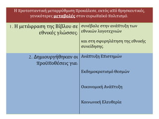 Η προτεσταντική μεταρρύθμιση προκάλεσε, εκτός από θρησκευτικές,
γενικότερες μεταβολές στον ευρωπαϊκό πολιτισμό.
1. Η μετάφραση της Βίβλου σε
εθνικές γλώσσες:
συνέβαλε στην ανάπτυξη των
εθνικών λογοτεχνιών
και στη σφυρηλάτηση της εθνικής
συνείδησης.
2. Δημιουργήθηκαν οι
προϋποθέσεις για:
Ανάπτυξη Επιστημών
Εκδημοκρατισμό Θεσμών
Οικονομική Ανάπτυξη
Κοινωνική Ελευθερία
 