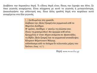 Διαβάστε την παρακάτω πηγή. Τι είδους πηγή είναι; Ποιος την έγραψε και πότε; Σε
ποιο γεγονός αναφέρεται; Είναι σύγχρονη με αυτό το γεγονός ή μεταγενέστερη;
Δικαιολογήστε την απάντησή σας. Ποια άλλη γραπτή πηγή στο κεφάλαιο αυτό
αναφέρεται στο ίδιο γεγονός;
[…] ξαπλωμένος στο γρασίδι,
διάβασα την [Αγία] Γραφή στα γερμανικά από το
Μαρτίνο Λούθηρο.
Μ’ αρέσει, Λούθηρε, ν’ ακούω τη γλώσσα σου.
Ποιος τη χρησιμοποιεί πιο όμορφα από σένα;
Κρυμμένος σ’ έναν πύργο ανάμεσα σε πρασινάδες,
τη Βίβλο [Αγία Γραφή] και τα γερμανικά ανακάλυψες.
Κόνραντ Φέρντιναντ Μάγιερ,
απόσπασμα από το ποίημα Οι τελευταίες μέρες του
Χούτεν, έτος 1872
Πηγή: www.museduc.gr
 