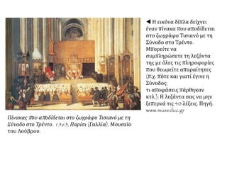  Η εικόνα δίπλα δείχνει
έναν πίνακα που αποδίδεται
στο ζωγράφο Τισιανό με τη
Σύνοδο στο Τρέντο.
Μπορείτε να
συμπληρώσετε τη λεζάντα
της με όλες τις πληροφορίες
που θεωρείτε απαραίτητες
(π.χ. πότε και γιατί έγινε η
Σύνοδος,
τι αποφάσεις πάρθηκαν
κτλ.); Η λεζάντα σας να μην
ξεπερνά τις 40 λέξεις. Πηγή:
www.museduc.gr
Πίνακας που αποδίδεται στο ζωγράφο Τισιανό με τη
Σύνοδο στο Τρέντο. 1563, Παρίσι (Γαλλία), Μουσείο
του Λούβρου.
 