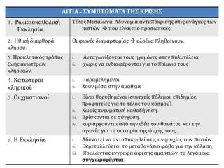 ΑΙΤΙΑ - ΣΥΜΠΤΩΜΑΤΑ ΤΗΣ ΚΡΙΣΗΣ
1. Ρωμαιοκαθολική
Εκκλησία.
Τέλος Μεσαίωνα: Αδυναμία ανταπόκρισης στις ανάγκες των
πιστών  που είναι πιο προσωπικές.
2. Ηθική διαφθορά
κλήρου:
Οι φωνές διαμαρτυρίας  ολοένα πληθαίνουν.
3. Προκλητικός τρόπος
ζωής ανωτέρων
κληρικών:
i. Ανταγωνίζονται τους ηγεμόνες στην πολυτέλεια
ii. χωρίς να ενδιαφέρονται για το ποίμνιο τους
4. Κατώτεροι
κληρικοί:
i. Παραμελημένοι
ii. Ζουν μέσα στην αμάθεια
5. Οι χριστιανοί: i. Είναι θορυβημένοι (συνεχείς πόλεμοι, επιδημίες,
προφητείες για το τέλος του κόσμου).
ii. Χωρίς πνευματική καθοδήγηση.
iii. Βρίσκονται σε σύγχυση.
iv. κυριαρχούνται από την ιδέα του θανάτου και την
αγωνία για τη σωτηρία της ψυχής τους.
6. Η Εκκλησία: i. Αδυνατεί να ανταποκριθεί στις ανησυχίες των πιστών.
ii. Εκμεταλλεύεται το μεταθανάτιο φόβο για την κόλαση,
iii. πουλώντας έγγραφα άφεσης αμαρτιών, τα λεγόμενα
συγχωροχάρτια.
 