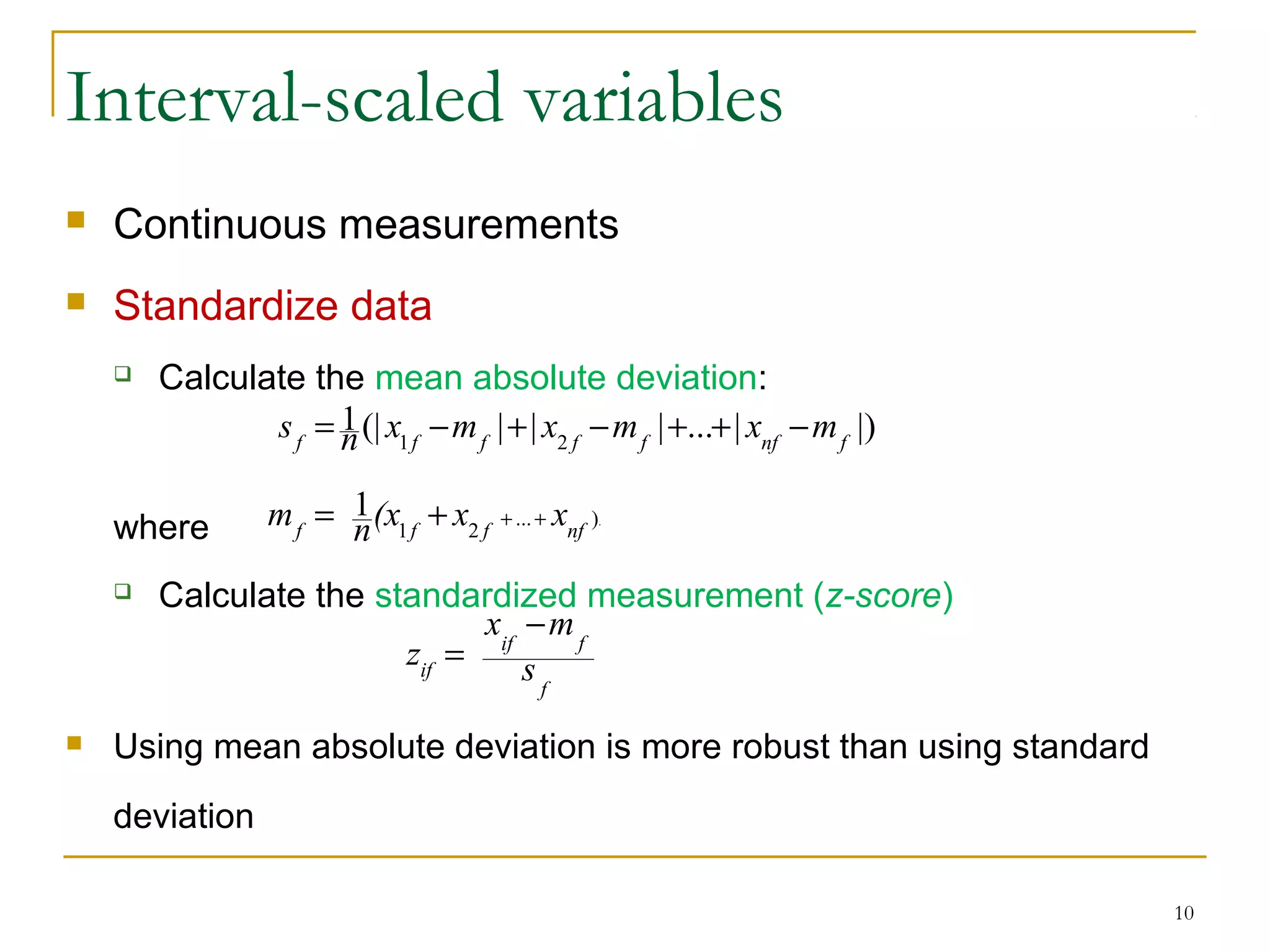 Interval-scaled variables
 Continuous measurements
 Standardize data
 Calculate the mean absolute deviation:
where
 Calculate the standardized measurement (z-score)
 Using mean absolute deviation is more robust than using standard
deviation
10
.)...
21
1
nffff
xx(xnm +++=
|)|...|||(|1
21 fnffffff
mxmxmxns −++−+−=
f
fif
if s
mx
z
−
=
 