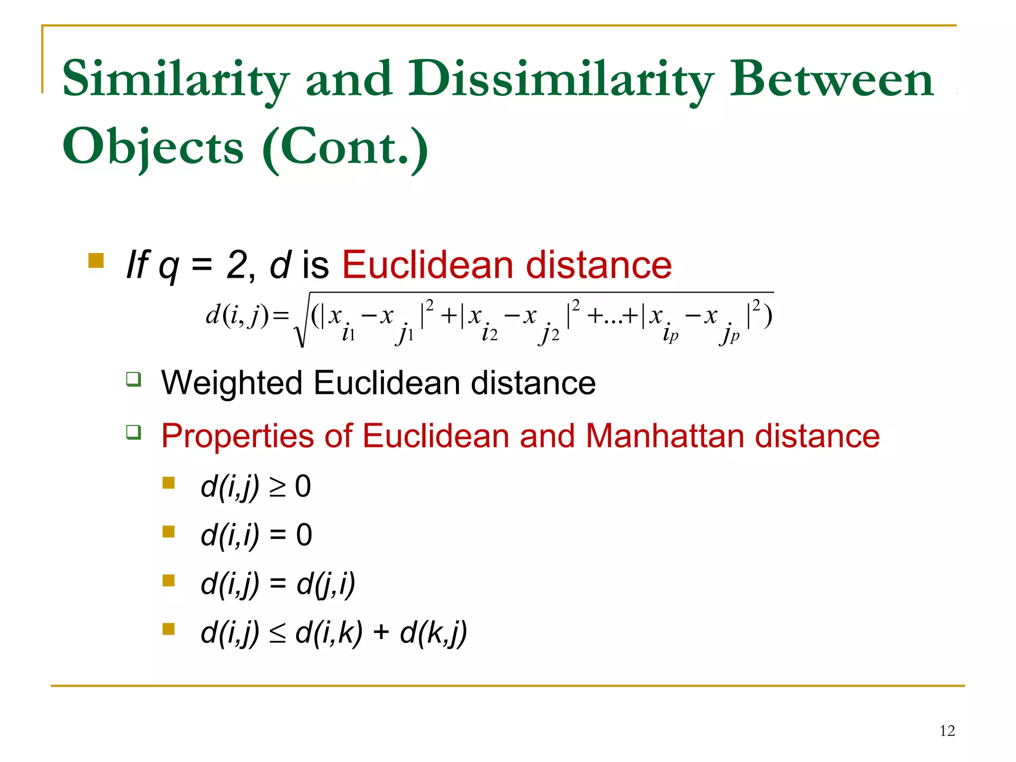 Similarity and Dissimilarity Between
Objects (Cont.)
 If q = 2, d is Euclidean distance
 Weighted Euclidean distance
 Properties of Euclidean and Manhattan distance
 d(i,j) ≥ 0
 d(i,i) = 0
 d(i,j) = d(j,i)
 d(i,j) ≤ d(i,k) + d(k,j)
12
)||...|||(|),( 22
22
2
11 pp j
x
i
x
j
x
i
x
j
x
i
xjid −++−+−=
 