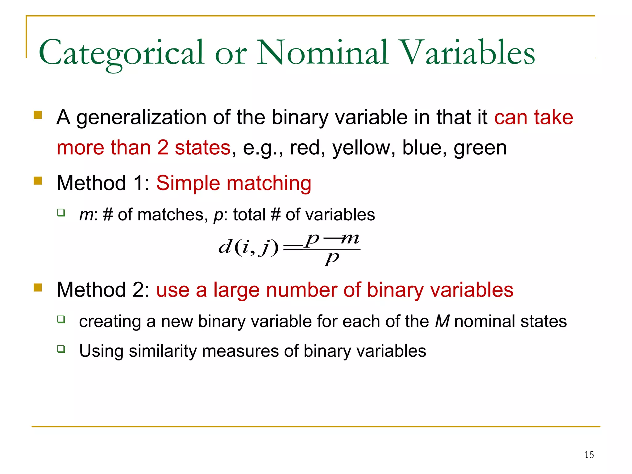 Categorical or Nominal Variables
 A generalization of the binary variable in that it can take
more than 2 states, e.g., red, yellow, blue, green
 Method 1: Simple matching
 m: # of matches, p: total # of variables
 Method 2: use a large number of binary variables
 creating a new binary variable for each of the M nominal states
 Using similarity measures of binary variables
15
p
mpjid −=),(
 