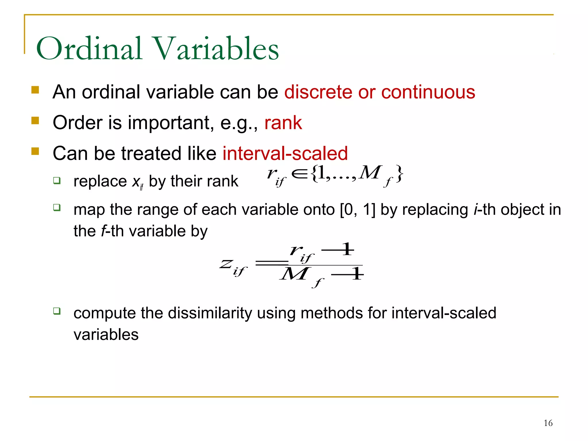 Ordinal Variables
 An ordinal variable can be discrete or continuous
 Order is important, e.g., rank
 Can be treated like interval-scaled
 replace xif by their rank
 map the range of each variable onto [0, 1] by replacing i-th object in
the f-th variable by
 compute the dissimilarity using methods for interval-scaled
variables
16
1
1
−
−
=
f
if
if M
r
z
},...,1{ fif
Mr ∈
 