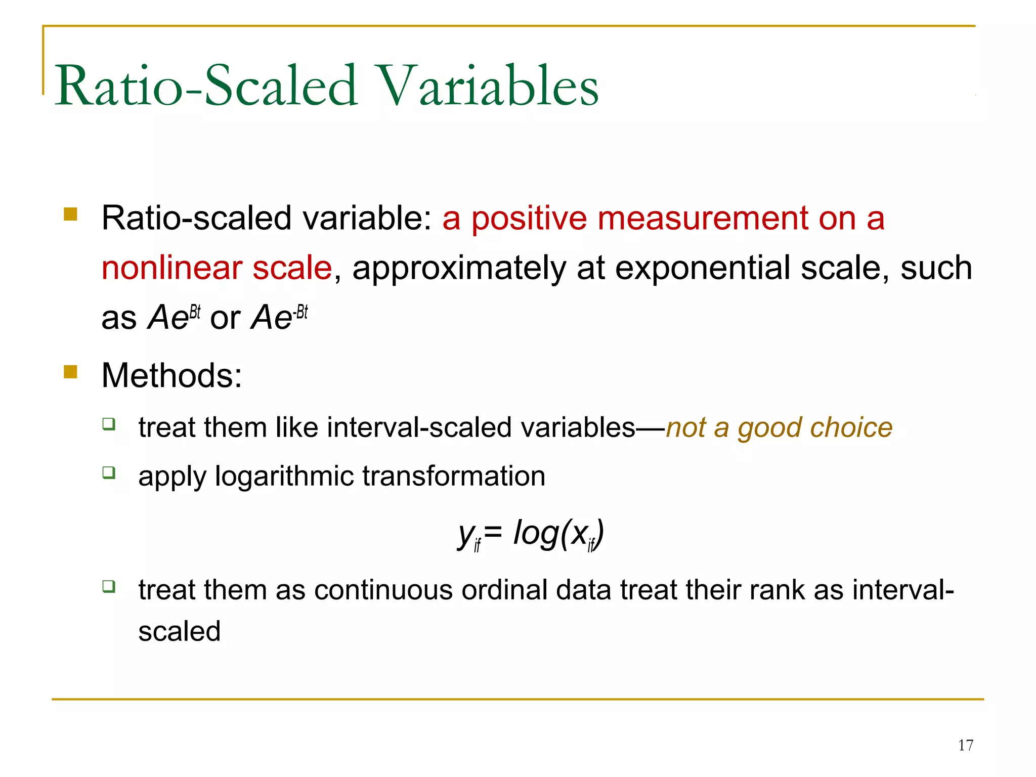 Ratio-Scaled Variables
 Ratio-scaled variable: a positive measurement on a
nonlinear scale, approximately at exponential scale, such
as AeBt
or Ae-Bt
 Methods:
 treat them like interval-scaled variables—not a good choice
 apply logarithmic transformation
yif = log(xif)
 treat them as continuous ordinal data treat their rank as interval-
scaled
17
 