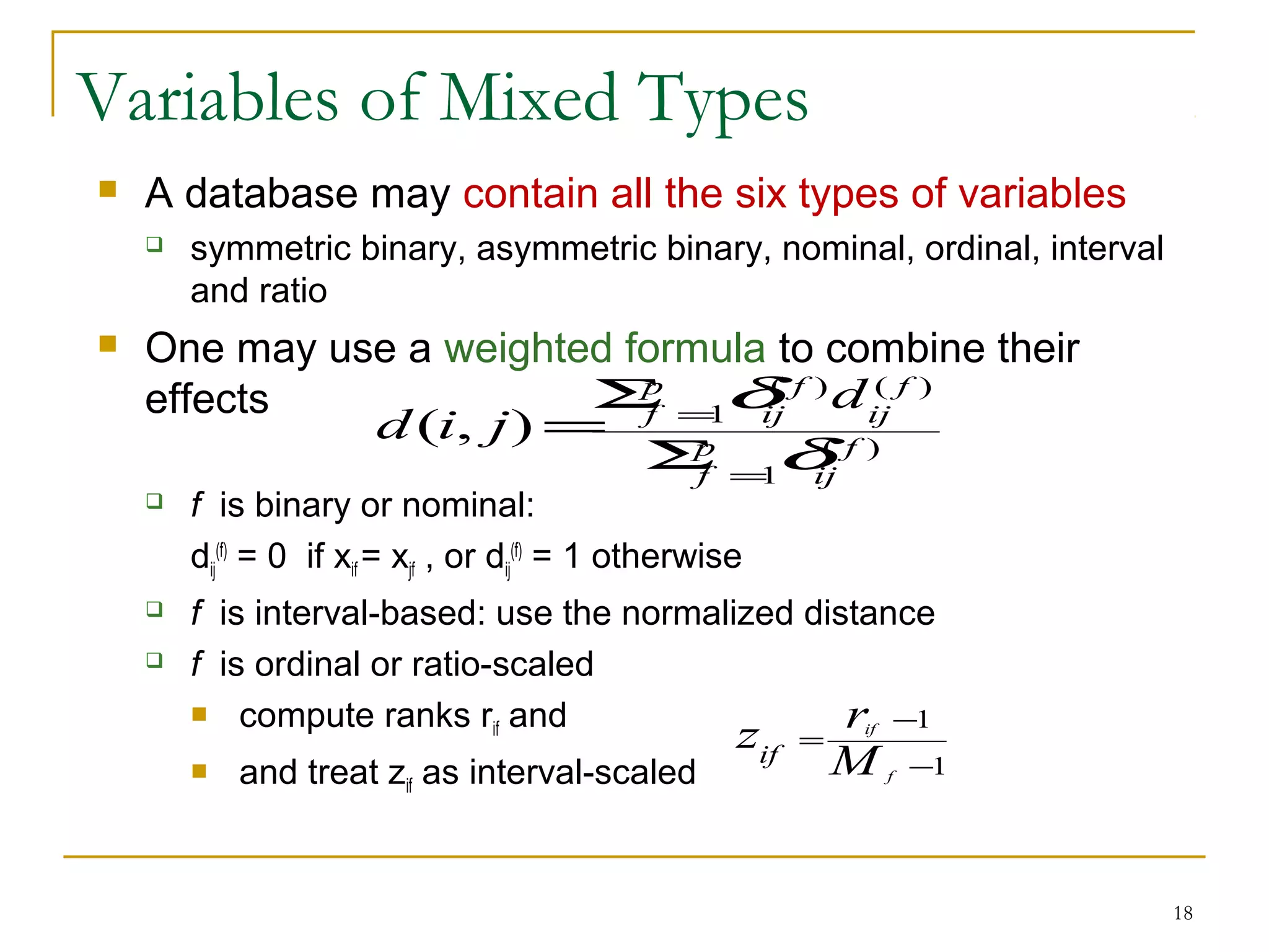 Variables of Mixed Types
 A database may contain all the six types of variables
 symmetric binary, asymmetric binary, nominal, ordinal, interval
and ratio
 One may use a weighted formula to combine their
effects
 f is binary or nominal:
dij
(f)
= 0 if xif = xjf , or dij
(f)
= 1 otherwise
 f is interval-based: use the normalized distance
 f is ordinal or ratio-scaled
 compute ranks rif and
 and treat zif as interval-scaled
18
)(
1
)()(
1
),( f
ij
p
f
f
ij
f
ij
p
f
d
jid
δ
δ
=
=
Σ
Σ
=
1
1
−
−
=
f
if
M
rzif
 