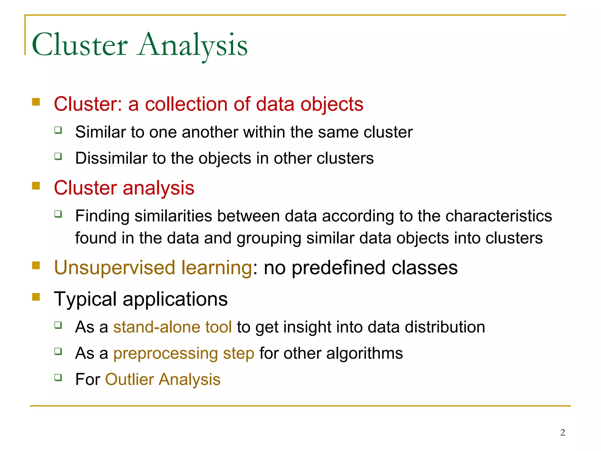 Cluster Analysis
 Cluster: a collection of data objects
 Similar to one another within the same cluster
 Dissimilar to the objects in other clusters
 Cluster analysis
 Finding similarities between data according to the characteristics
found in the data and grouping similar data objects into clusters
 Unsupervised learning: no predefined classes
 Typical applications
 As a stand-alone tool to get insight into data distribution
 As a preprocessing step for other algorithms
 For Outlier Analysis
2
 