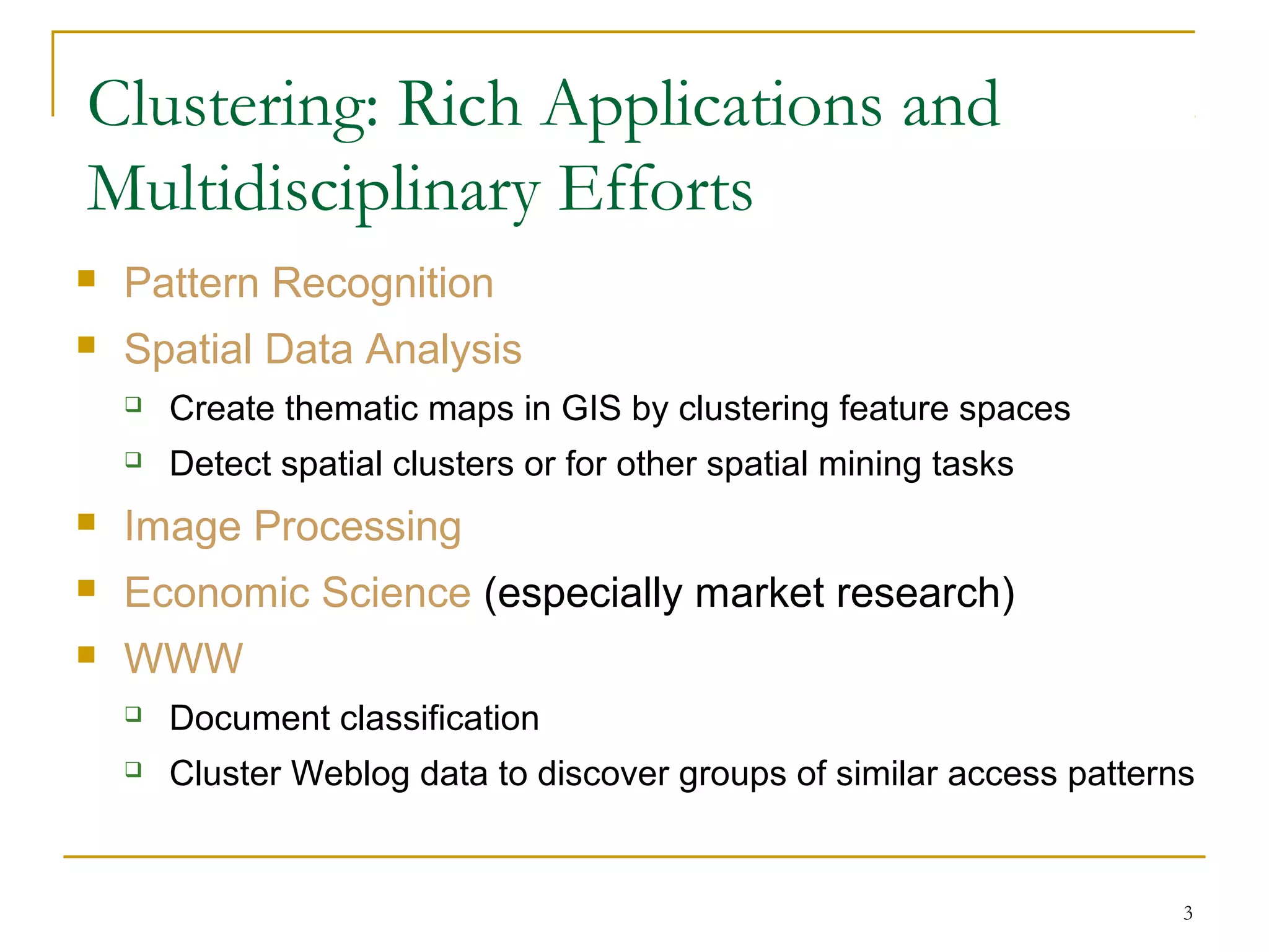 Clustering: Rich Applications and
Multidisciplinary Efforts
 Pattern Recognition
 Spatial Data Analysis
 Create thematic maps in GIS by clustering feature spaces
 Detect spatial clusters or for other spatial mining tasks
 Image Processing
 Economic Science (especially market research)
 WWW
 Document classification
 Cluster Weblog data to discover groups of similar access patterns
3
 
