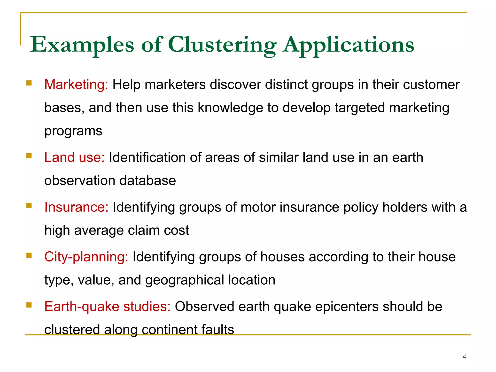 Examples of Clustering Applications
 Marketing: Help marketers discover distinct groups in their customer
bases, and then use this knowledge to develop targeted marketing
programs
 Land use: Identification of areas of similar land use in an earth
observation database
 Insurance: Identifying groups of motor insurance policy holders with a
high average claim cost
 City-planning: Identifying groups of houses according to their house
type, value, and geographical location
 Earth-quake studies: Observed earth quake epicenters should be
clustered along continent faults
4
 