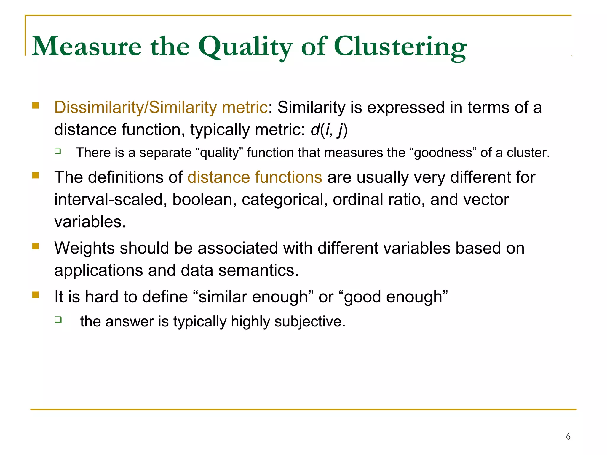 Measure the Quality of Clustering
 Dissimilarity/Similarity metric: Similarity is expressed in terms of a
distance function, typically metric: d(i, j)
 There is a separate “quality” function that measures the “goodness” of a cluster.
 The definitions of distance functions are usually very different for
interval-scaled, boolean, categorical, ordinal ratio, and vector
variables.
 Weights should be associated with different variables based on
applications and data semantics.
 It is hard to define “similar enough” or “good enough”
 the answer is typically highly subjective.
6
 