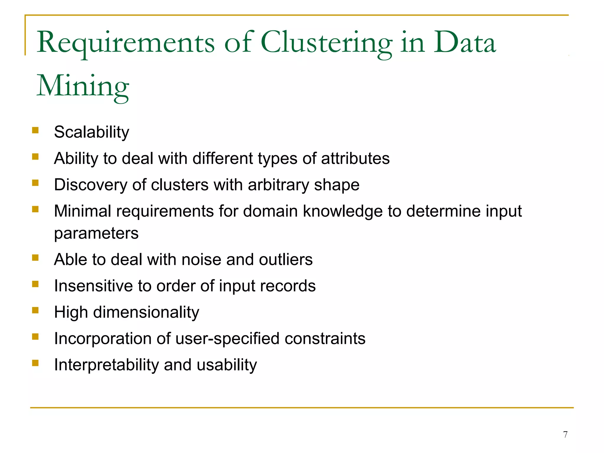 Requirements of Clustering in Data
Mining
 Scalability
 Ability to deal with different types of attributes
 Discovery of clusters with arbitrary shape
 Minimal requirements for domain knowledge to determine input
parameters
 Able to deal with noise and outliers
 Insensitive to order of input records
 High dimensionality
 Incorporation of user-specified constraints
 Interpretability and usability
7
 