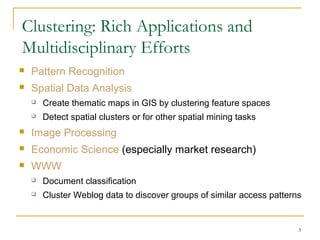 Clustering: Rich Applications and
Multidisciplinary Efforts
 Pattern Recognition
 Spatial Data Analysis
 Create thematic maps in GIS by clustering feature spaces
 Detect spatial clusters or for other spatial mining tasks
 Image Processing
 Economic Science (especially market research)
 WWW
 Document classification
 Cluster Weblog data to discover groups of similar access patterns
3
 