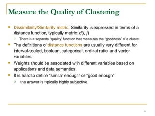 Measure the Quality of Clustering
 Dissimilarity/Similarity metric: Similarity is expressed in terms of a
distance function, typically metric: d(i, j)
 There is a separate “quality” function that measures the “goodness” of a cluster.
 The definitions of distance functions are usually very different for
interval-scaled, boolean, categorical, ordinal ratio, and vector
variables.
 Weights should be associated with different variables based on
applications and data semantics.
 It is hard to define “similar enough” or “good enough”
 the answer is typically highly subjective.
6
 