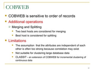 COBWEB
 COBWEB is sensitive to order of records
 Additional operations
 Merging and Splitting
 Two best hosts are considered for merging
 Best host is considered for splitting
 Limitations
 The assumption that the attributes are independent of each
other is often too strong because correlation may exist
 Not suitable for clustering large database data
 CLASSIT - an extension of COBWEB for incremental clustering of
continuous data
10
 