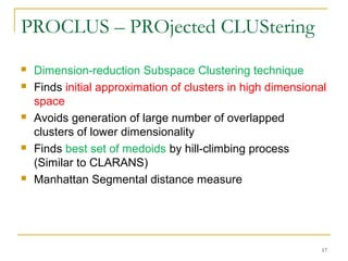 PROCLUS – PROjected CLUStering
 Dimension-reduction Subspace Clustering technique
 Finds initial approximation of clusters in high dimensional
space
 Avoids generation of large number of overlapped
clusters of lower dimensionality
 Finds best set of medoids by hill-climbing process
(Similar to CLARANS)
 Manhattan Segmental distance measure
17
 
