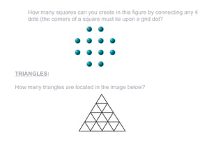 How many squares can you create in this figure by connecting any 4
dots (the corners of a square must lie upon a grid dot?
TRIANGLES:
How many triangles are located in the image below?
 
