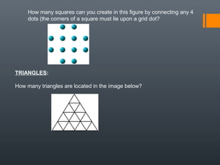 How many squares can you create in this figure by connecting any 4
dots (the corners of a square must lie upon a grid dot?
TRIANGLES:
How many triangles are located in the image below?
 