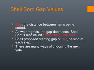 Shell Sort: Gap Values
 Gap: the distance between items being
sorted.
 As we progress, the gap decreases. Shell
Sort is also called Diminishing Gap Sort.
 Shell proposed starting gap of N/2, halving at
each step.
 There are many ways of choosing the next
gap.
 