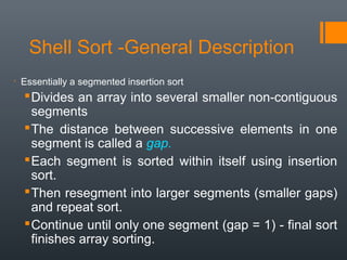 Shell Sort -General Description

Essentially a segmented insertion sort
Divides an array into several smaller non-contiguous
segments
The distance between successive elements in one
segment is called a gap.
Each segment is sorted within itself using insertion
sort.
Then resegment into larger segments (smaller gaps)
and repeat sort.
Continue until only one segment (gap = 1) - final sort
finishes array sorting.
 