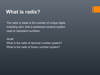 What is radix?
The radix or base is the number of unique digits,
including zero, that a positional numeral system
uses to represent numbers.
recall:
What is the radix of decimal number system?
What is the radix of binary number system?
 