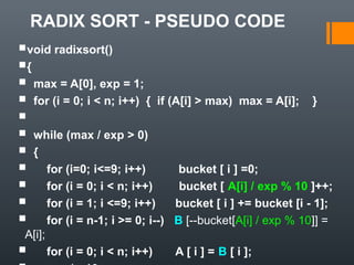 RADIX SORT - PSEUDO CODE
void radixsort()
{
 max = A[0], exp = 1;
 for (i = 0; i < n; i++) { if (A[i] > max) max = A[i]; }

 while (max / exp > 0)
 {
 for (i=0; i<=9; i++) bucket [ i ] =0;
 for (i = 0; i < n; i++) bucket [ A[i] / exp % 10 ]++;
 for (i = 1; i <=9; i++) bucket [ i ] += bucket [i - 1];
 for (i = n-1; i >= 0; i--) B [--bucket[A[i] / exp % 10]] =
A[i];
 for (i = 0; i < n; i++) A [ i ] = B [ i ];
 