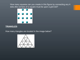 How many squares can you create in this figure by connecting any 4
dots (the corners of a square must lie upon a grid dot?
TRIANGLES:
How many triangles are located in the image below?
 