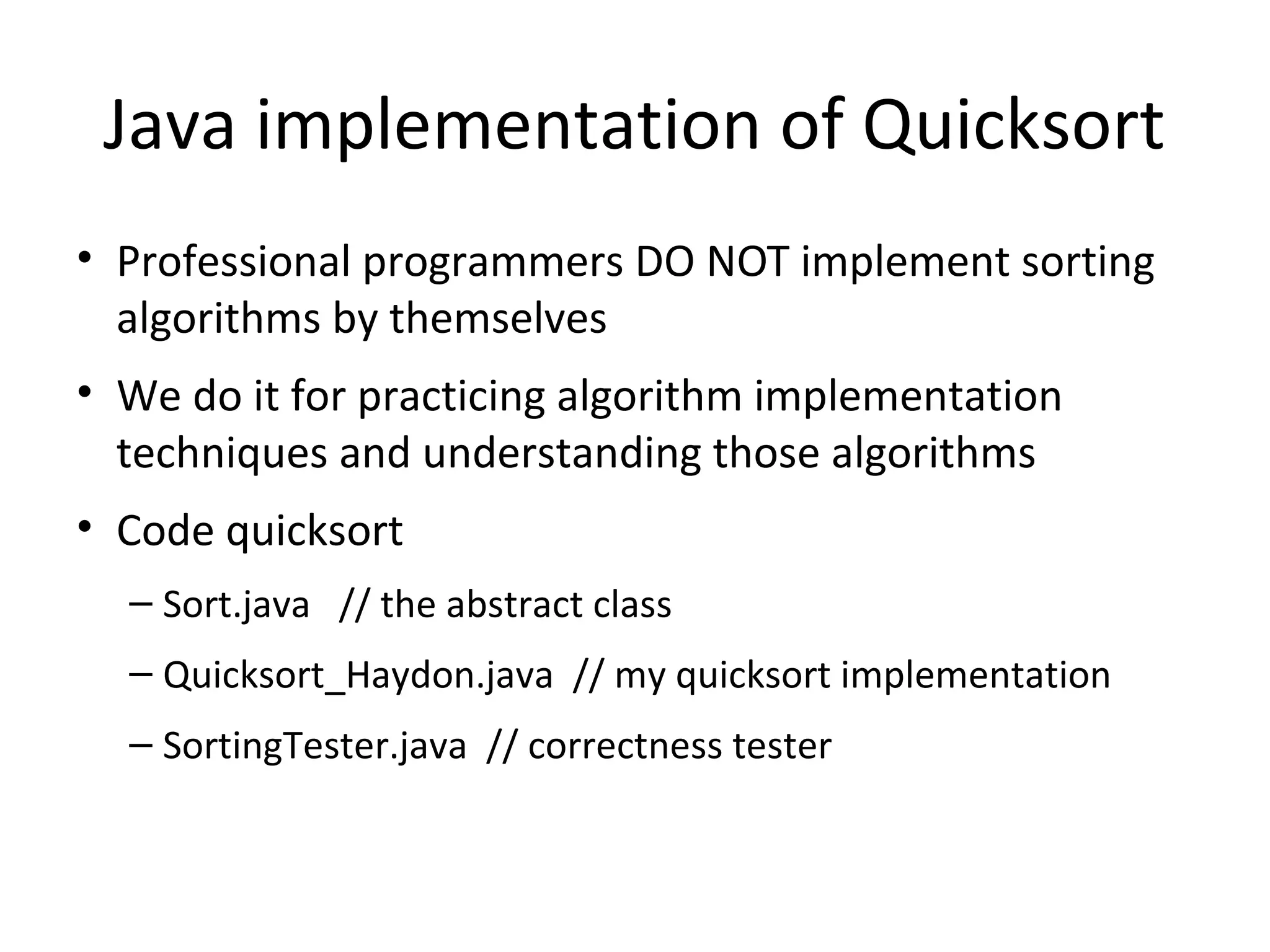 Java implementation of Quicksort
• Professional programmers DO NOT implement sorting
algorithms by themselves
• We do it for practicing algorithm implementation
techniques and understanding those algorithms
• Code quicksort
– Sort.java // the abstract class
– Quicksort_Haydon.java // my quicksort implementation
– SortingTester.java // correctness tester
 