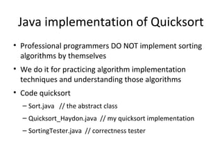 Java implementation of Quicksort
• Professional programmers DO NOT implement sorting
algorithms by themselves
• We do it for practicing algorithm implementation
techniques and understanding those algorithms
• Code quicksort
– Sort.java // the abstract class
– Quicksort_Haydon.java // my quicksort implementation
– SortingTester.java // correctness tester
 