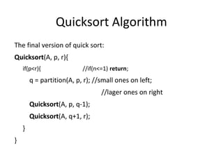 Quicksort Algorithm
The final version of quick sort:
Quicksort(A, p, r){
if(p<r){ //if(n<=1) return;
q = partition(A, p, r); //small ones on left;
//lager ones on right
Quicksort(A, p, q-1);
Quicksort(A, q+1, r);
}
}
 