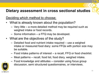 Dietary assessment in cross sectional studies
Deciding which method to choose;
• What is already known about the population?
– Very little – a more detailed method may be required such as
weighed intake or food records.
– Some information – a FFQ may be developed.
• What are the objectives of the study?
– Detailed food and nutrient intake required – use a weighed
intake or measured food diary: some FFQs with portion size may
be suitable.
– Food intake patterns of interest – a recall, FFQ or food checklist.
– Meal patterns – recall, food list, food diary, weighed intake.
– Food knowledge and attitudes – consider using focus group
discussion, semi structured questionnaires, or interviews.
16
 