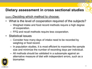 Dietary assessment in cross sectional studies
(cont.) Deciding which method to choose;
• What is the level of cooperation required of the subjects?
– Weighed intake and food record methods require a high degree
of cooperation.
– FFQ and recall methods require less cooperation.
• Statistical issues
– Consider how many days of intake need to be recorded by
weighing or food record.
– In population studies, it is most efficient to maximise the sample
size and minimize the number of recording days per individual.
– All methods should be validated in a subsample against an
alternative measure of diet with independent errors, such as a
biomarker.
18
 