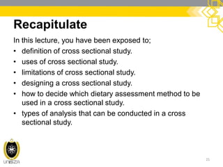 Recapitulate
In this lecture, you have been exposed to;
• definition of cross sectional study.
• uses of cross sectional study.
• limitations of cross sectional study.
• designing a cross sectional study.
• how to decide which dietary assessment method to be
used in a cross sectional study.
• types of analysis that can be conducted in a cross
sectional study.
21
 