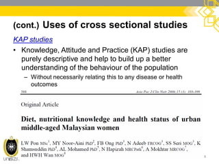 (cont.) Uses of cross sectional studies
KAP studies
• Knowledge, Attitude and Practice (KAP) studies are
purely descriptive and help to build up a better
understanding of the behaviour of the population
– Without necessarily relating this to any disease or health
outcomes
8
 