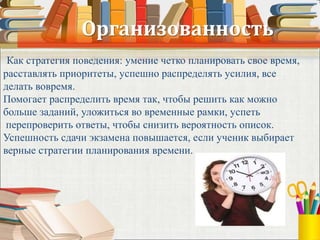 Организованность
Как стратегия поведения: умение четко планировать свое время,
расставлять приоритеты, успешно распределять усилия, все
делать вовремя.
Помогает распределить время так, чтобы решить как можно
больше заданий, уложиться во временные рамки, успеть
перепроверить ответы, чтобы снизить вероятность описок.
Успешность сдачи экзамена повышается, если ученик выбирает
верные стратегии планирования времени.
 