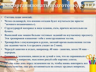 Как организовать подготовку к ЕГЭ
• Составь план занятий.
• Четко спланируй, что именно сегодня будет изучаться (не просто:
"немного позанимаюсь«).
• Структурируй материал в виде планов, схем, причем желательно на
бумаге.
• Выполняй как можно больше тестовых заданий по изучаемому предмету.
Эти тренировки ознакомят тебя с конструкциями тестов.
• Тренируйся с секундомером в руках, засекай время выполнения тестов
(на задания части А в среднем уходит по 2 мин).
• Чередуй занятия и отдых, например, 40 мин - занятия, затем 10 мин –
перерыв.
• Готовясь к экзаменам, никогда не думай о том, что не справишься с
заданием, а напротив, мысленно рисуй себе картину успеха.
• Оставь один день перед экзаменом на то, чтобы вновь повторить все
планы ответов, еще раз остановиться на самых трудных вопросах.
 